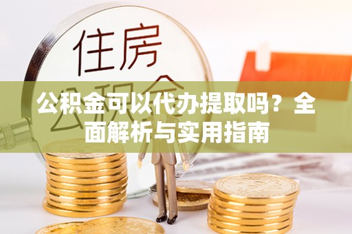 望牛墩公积金可以代办提取吗？全面解析与实用指南
