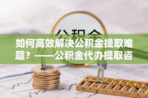 望牛墩如何高效解决公积金提取难题？——公积金代办提取咨询服务指南