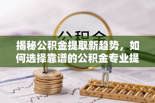 望牛墩揭秘公积金提取新趋势，如何选择靠谱的公积金专业提取代办服务