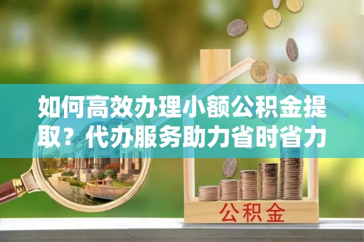 望牛墩如何高效办理小额公积金提取？代办服务助力省时省力
