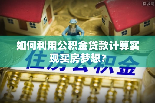 望牛墩如何利用公积金贷款计算实现买房梦想？