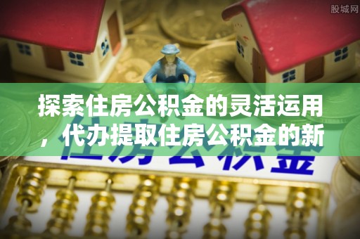 望牛墩探索住房公积金的灵活运用，代办提取住房公积金的新趋势