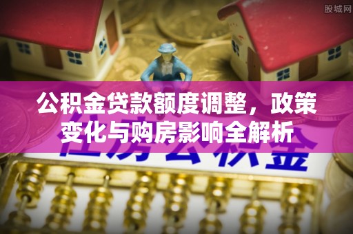 望牛墩公积金贷款额度调整，政策变化与购房影响全解析