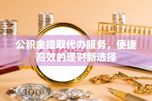 望牛墩公积金提取代办服务，便捷高效的理财新选择