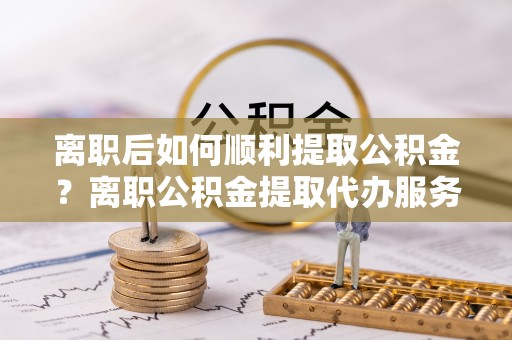 望牛墩离职后如何顺利提取公积金？离职公积金提取代办服务帮你搞定！