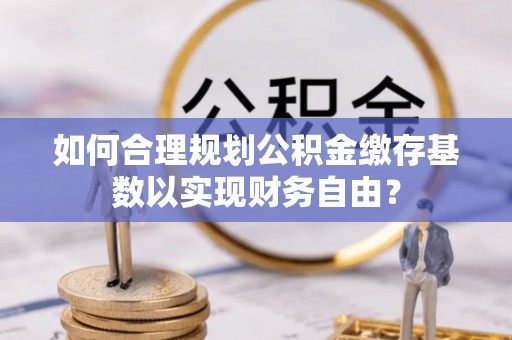 望牛墩如何合理规划公积金缴存基数以实现财务自由？
