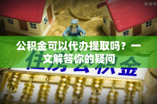 望牛墩公积金可以代办提取吗？一文解答你的疑问