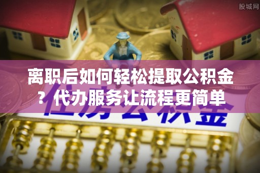 望牛墩离职后如何轻松提取公积金？代办服务让流程更简单