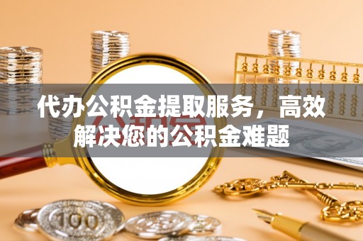望牛墩代办公积金提取服务，高效解决您的公积金难题