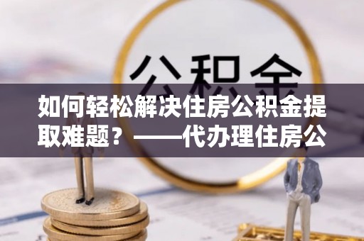 望牛墩如何轻松解决住房公积金提取难题？——代办理住房公积金提取服务解析