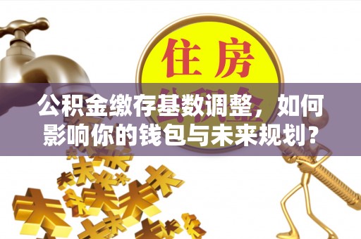 望牛墩公积金缴存基数调整，如何影响你的钱包与未来规划？