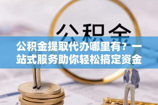望牛墩公积金提取代办哪里有？一站式服务助你轻松搞定资金难题