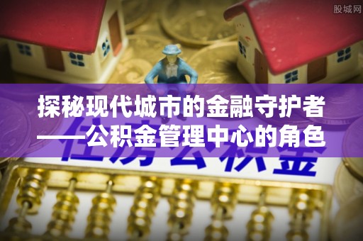 望牛墩探秘现代城市的金融守护者——公积金管理中心的角色与使命
