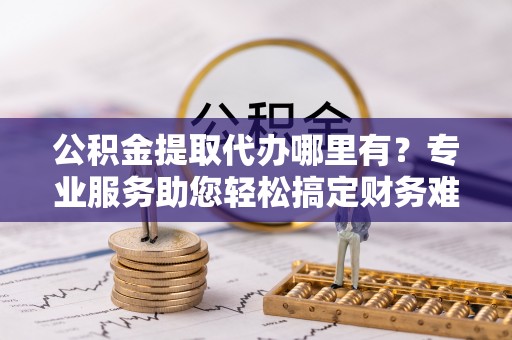 望牛墩公积金提取代办哪里有？专业服务助您轻松搞定财务难题