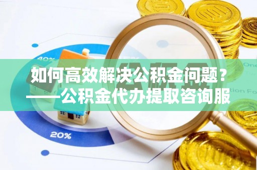 望牛墩如何高效解决公积金问题？——公积金代办提取咨询服务指南