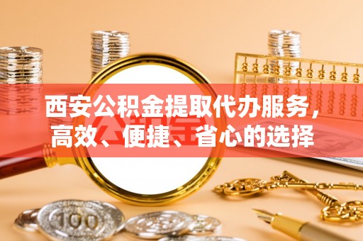 望牛墩西安公积金提取代办服务，高效、便捷、省心的选择
