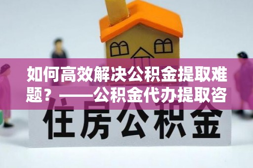 望牛墩如何高效解决公积金提取难题？——公积金代办提取咨询服务全解析