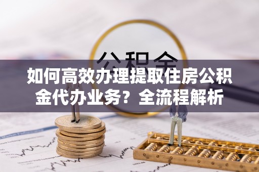 望牛墩如何高效办理提取住房公积金代办业务？全流程解析