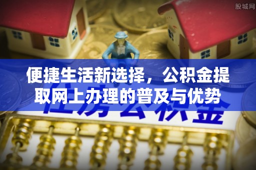 望牛墩便捷生活新选择，公积金提取网上办理的普及与优势