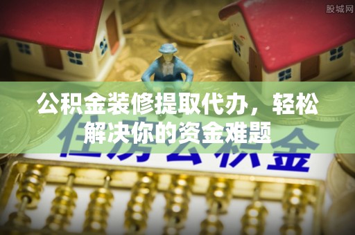 望牛墩公积金装修提取代办，轻松解决你的资金难题