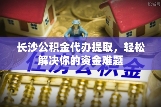 望牛墩长沙公积金代办提取，轻松解决你的资金难题