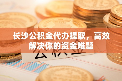 望牛墩长沙公积金代办提取，高效解决你的资金难题