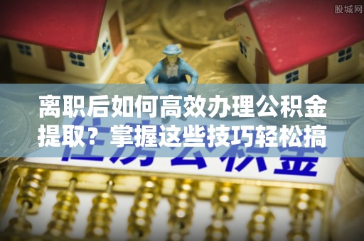 望牛墩离职后如何高效办理公积金提取？掌握这些技巧轻松搞定