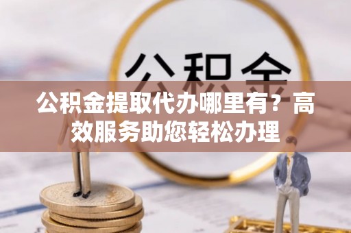 望牛墩公积金提取代办哪里有？高效服务助您轻松办理