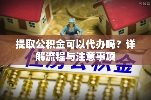 望牛墩提取公积金可以代办吗？详解流程与注意事项