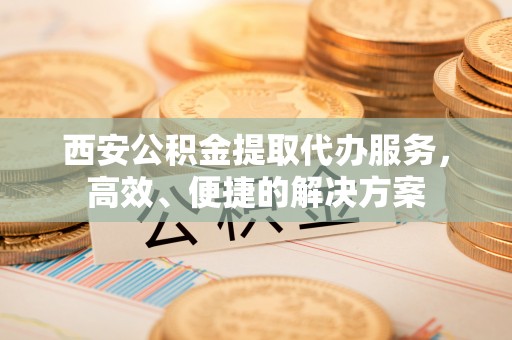 望牛墩西安公积金提取代办服务，高效、便捷的解决方案