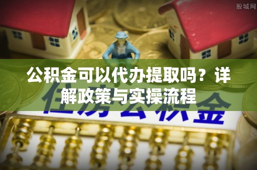 望牛墩公积金可以代办提取吗？详解政策与实操流程