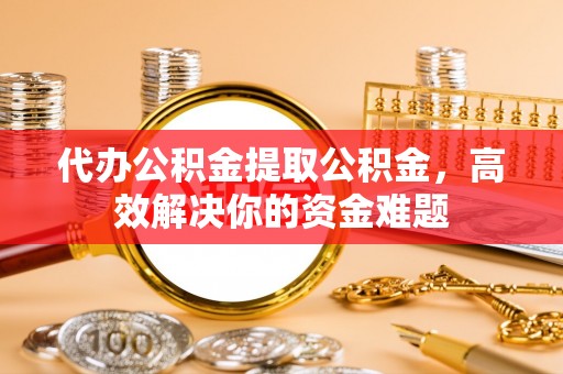 望牛墩代办公积金提取公积金，高效解决你的资金难题