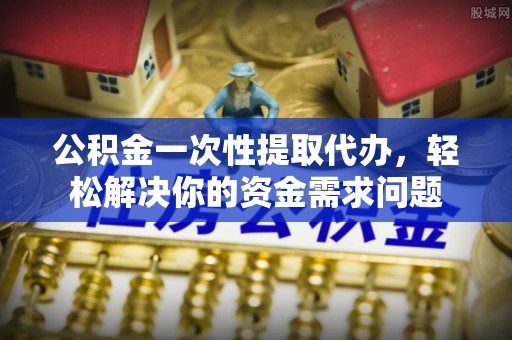 望牛墩公积金一次性提取代办，轻松解决你的资金需求问题