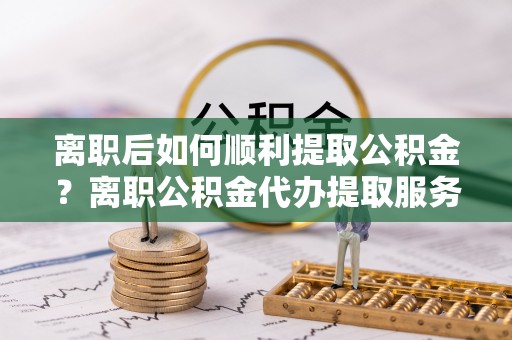望牛墩离职后如何顺利提取公积金？离职公积金代办提取服务助力无忧办理