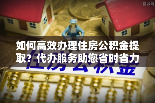 望牛墩如何高效办理住房公积金提取？代办服务助您省时省力