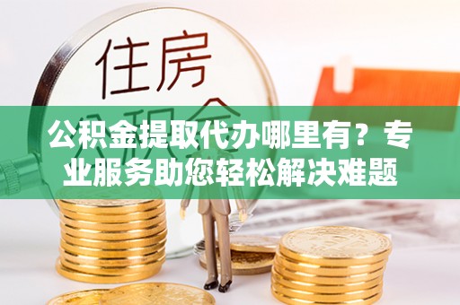 望牛墩公积金提取代办哪里有？专业服务助您轻松解决难题