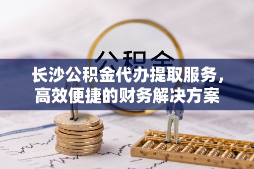 望牛墩长沙公积金代办提取服务，高效便捷的财务解决方案