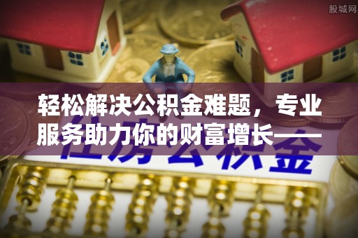望牛墩轻松解决公积金难题，专业服务助力你的财富增长——代办公积金提取