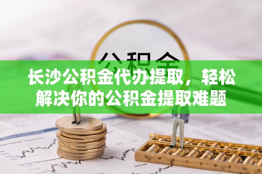 望牛墩长沙公积金代办提取，轻松解决你的公积金提取难题
