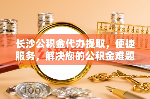 望牛墩长沙公积金代办提取，便捷服务，解决您的公积金难题