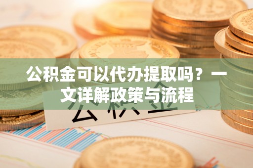 望牛墩公积金可以代办提取吗？一文详解政策与流程