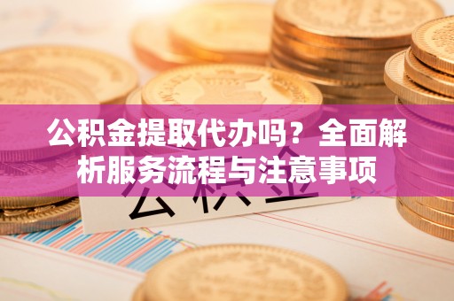 望牛墩公积金提取代办吗？全面解析服务流程与注意事项