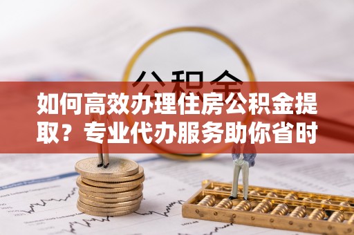 望牛墩如何高效办理住房公积金提取？专业代办服务助你省时省力