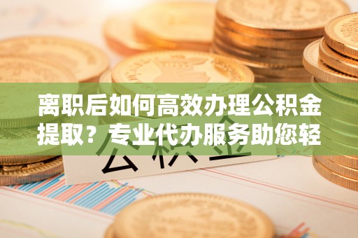 望牛墩离职后如何高效办理公积金提取？专业代办服务助您轻松搞定