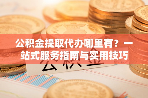 望牛墩公积金提取代办哪里有？一站式服务指南与实用技巧