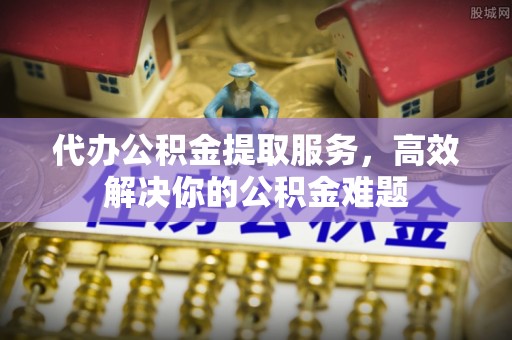 望牛墩代办公积金提取服务，高效解决你的公积金难题