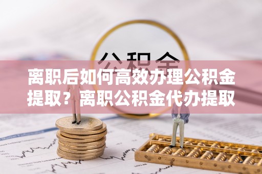 望牛墩离职后如何高效办理公积金提取？离职公积金代办提取全攻略