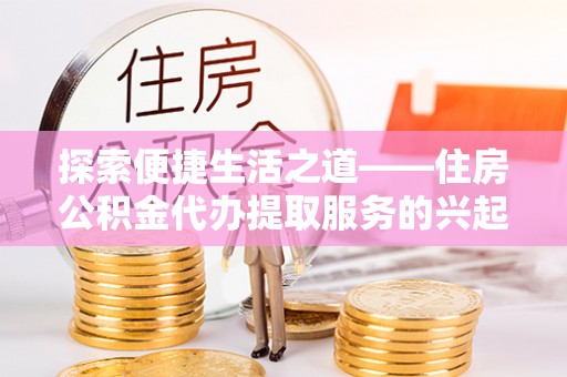 望牛墩探索便捷生活之道——住房公积金代办提取服务的兴起与未来
