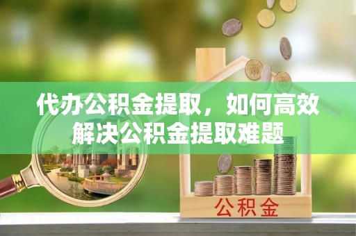望牛墩代办公积金提取，如何高效解决公积金提取难题